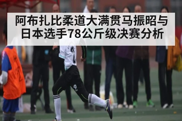 阿布扎比柔道大满贯马振昭与日本选手78公斤级决赛分析