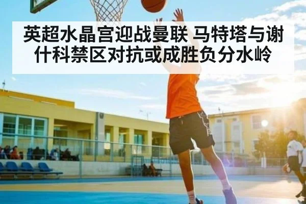 英超水晶宫迎战曼联 马特塔与谢什科禁区对抗或成胜负分水岭